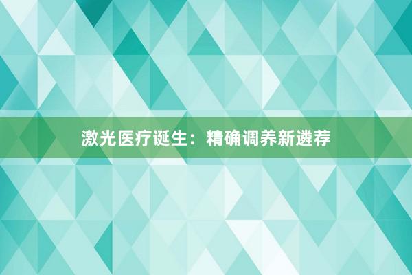 激光医疗诞生：精确调养新遴荐